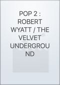 POP 2 : ROBERT WYATT / THE VELVET UNDERGROUND